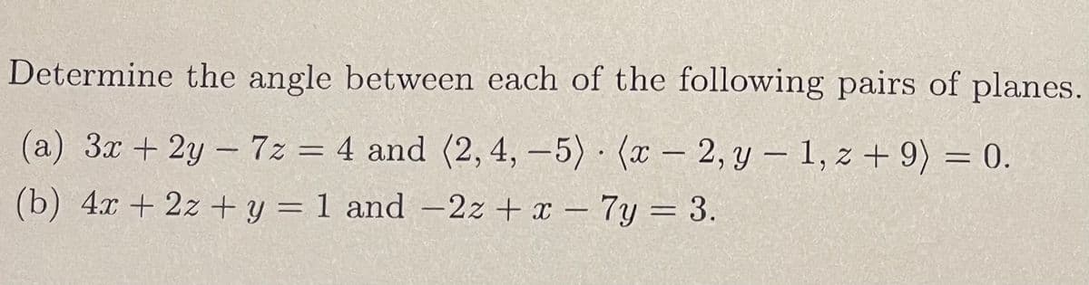 Determine the angle between each of the following pairs of planes.
(a) 3x + 2y - 7z = 4 and (2, 4,-5) (x-2, y - 1,z+ 9) = 0.
(b) 4x + 2x + y = 1 and -2z+x - 7y = 3.
●