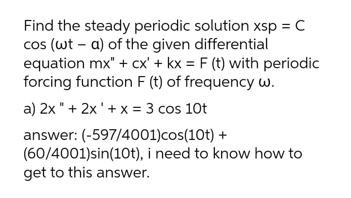Find the steady periodic solution xsp = C
cos (wt – a) of the given differential
equation mx" + cx' + kx = F (t) with periodic
forcing function F (t) of frequency w.
a) 2x " + 2x '+ x = 3 cos 10t
answer: (-597/4001)cos(10t) +
(60/4001)sin(10t), i need to know how to
get to this answer.
