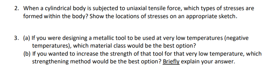 2. When a cylindrical body is subjected to uniaxial tensile force, which types of stresses are
formed within the body? Show the locations of stresses on an appropriate sketch.
3. (a) If you were designing a metallic tool to be used at very low temperatures (negative
temperatures), which material class would be the best option?
(b) If you wanted to increase the strength of that tool for that very low temperature, which
strengthening method would be the best option? Briefly explain your answer.
