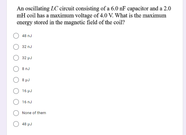 An oscillating LC circuit consisting of a 6.0 nF capacitor and a 2.0
mH coil has a maximum voltage of 4.0 V. What is the maximum
energy stored in the magnetic field of the coil?
48 nJ
32 nJ
32 µJ
8 nJ
8 µJ
16 μJ)
16 nJ
None of them
48 μJ
