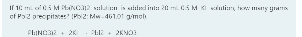 If 10 mL of 0.5 M Pb(NO3)2 solution is added into 20 mL 0.5 M KI solution, how many grams
of Pbl2 precipitates? (Pbl2: Mw=461.01 g/mol).
Pb(NO3)2 + 2KI → Pbl2 + 2KNO3
