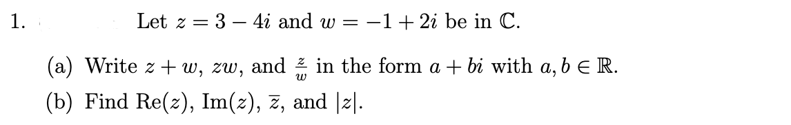 1.
Let z = 3 – 4i and w =
-1+ 2i be in C.
(a) Write z + w, zw, and 2 in the form a + bi with a, b e R.
(b) Find Re(z), Im(2), z, and |2|.-
