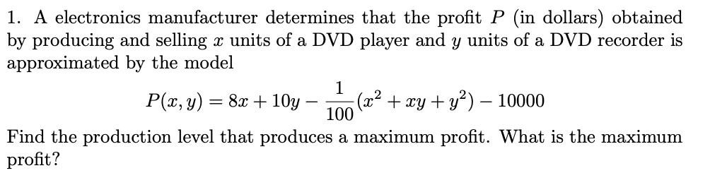 1. A electronics manufacturer determines that the profit P (in dollars) obtained
by producing and selling x units of a DVD player and y units of a DVD recorder is
approximated by the model
1
P(x, y) = 8x + 10y
(x² + xy + y):
100
10000
-
Find the production level that produces a maximum profit. What is the maximum
profit?
