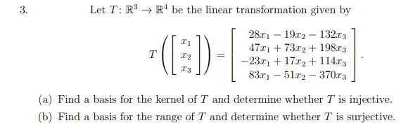 Let T: R → R“ be the linear transformation given by
(E)-
2811 — 19г2 — 132г3
47x1 + 73x2 + 198r3
-23.r1 + 17x2 + 114r3
8371 — 51гр — 37073
T
(a) Find a basis for the kernel of T and determine whether T is injective.
(b) Find a basis for the range of T and determine whether T is surjective.
3.
