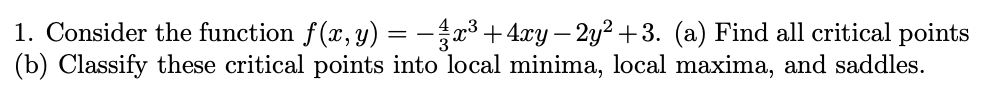1. Consider the function f(x, y) = -3 +4xy – 2y² +3. (a) Find all critical points
(b) Classify these critical points into local minima, local maxima, and saddles.
