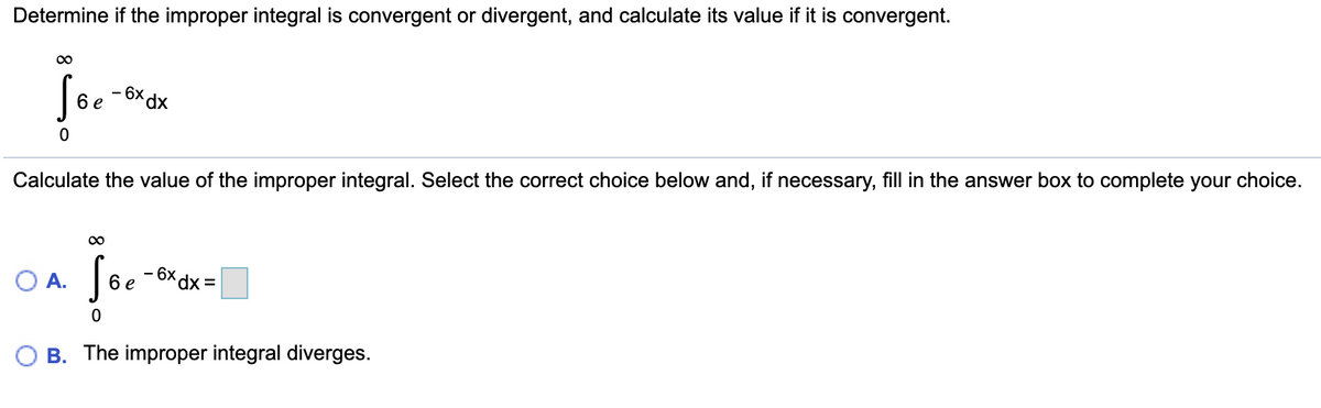 Determine if the improper integral is convergent or divergent, and calculate its value if it is convergent.
00
- 6x dx
6 e
Calculate the value of the improper integral. Select the correct choice below and, if necessary, fill in the answer box to complete your choice.
O A.
6 e
=xP x9-
O B. The improper integral diverges.
8
