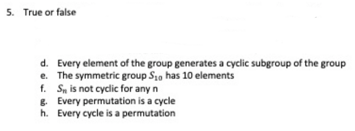 5. True or false
d. Every element of the group generates a cyclic subgroup of the group
e. The symmetric group S10 has 10 elements
f. Sn is not cyclic for any n
g. Every permutation is a cycle
h. Every cycle is a permutation