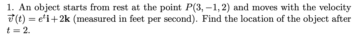 1. An object starts from rest at the point P(3, –1,2) and moves with the velocity
3 (t) = e'i+2k (measured in feet per second). Find the location of the object after
t = 2.
