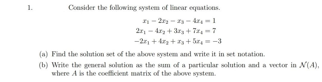 1.
Consider the following system of linear equations.
Xị – 2x2 – x3 – 4x4 = 1
2.x1
4.x2 + 3.x3 + 7x4 = 7
-2x1 + 4x2 + x3 + 5x4 = -3
(a) Find the solution set of the above system and write it in set notation.
(b) Write the general solution as the sum of a particular solution and a vector in N(A),
where A is the coefficient matrix of the above system.
