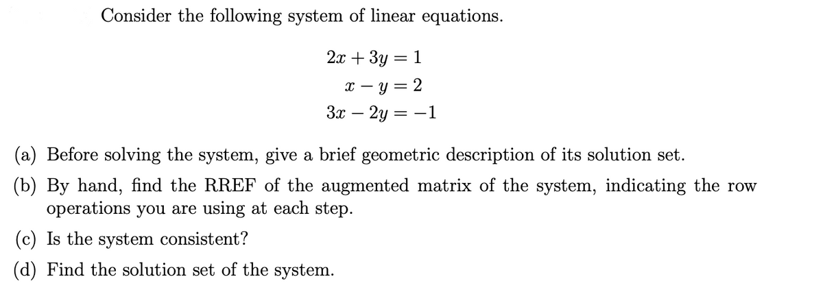 Consider the following system of linear equations.
2.т + Зу 3 1
х — у — 2
Зл — 2у — — 1
= -
(a) Before solving the system, give a brief geometric description of its solution set.
(b) By hand, find the RREF of the augmented matrix of the system, indicating the row
operations you are using at each step.
(c) Is the system consistent?
(d) Find the solution set of the system.
