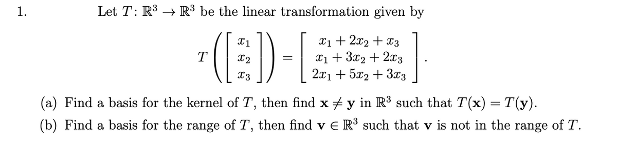 1.
Let T: R³ R³ be the linear transformation given by
(ED)
=
x₁ + 2x2 + x3
x₁ + 3x2 + 2x3
2x1 + 5x2 + 3x3
3
(a) Find a basis for the kernel of T, then find x ‡ y in R³ such that T(x) = T(y).
(b) Find a basis for the range of T, then find v € R³ such that v is not in the range of T.
T