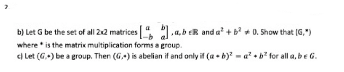 2.
b) Let G be the set of all 2x2 matrices [a b], a, b eR and a² + b² +0. Show that (G,*)
where is the matrix multiplication forms a group.
c) Let (G,) be a group. Then (G,) is abelian if and only if (ab)² = a² + b² for all a, b e G.