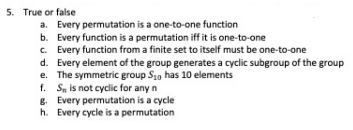 5. True or false
a. Every permutation is a one-to-one function
b. Every function is a permutation iff it is one-to-one
c. Every function from a finite set to itself must be one-to-one
d. Every element of the group generates a cyclic subgroup of the group
e.
The symmetric group S10 has 10 elements
f. Sn is not cyclic for any n
g. Every permutation is a cycle
h.
Every cycle is a permutation