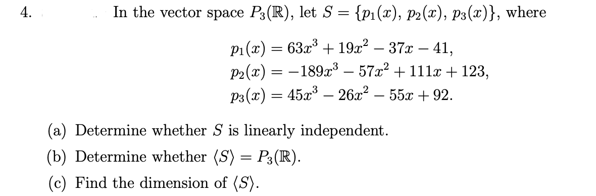 In the vector space P3(R), let S = {p1(x), P2(x), P3(x)}, where
p1 (x) = 63x° + 19x² – 37x – 41,
P2(x) = –189x – 57x² + 111x + 123,
P3 (x) = 45x – 26x? – 55x + 92.
(a) Determine whether S is linearly independent.
(b) Determine whether (S) = P3(R).
(c) Find the dimension of (S).
4.

