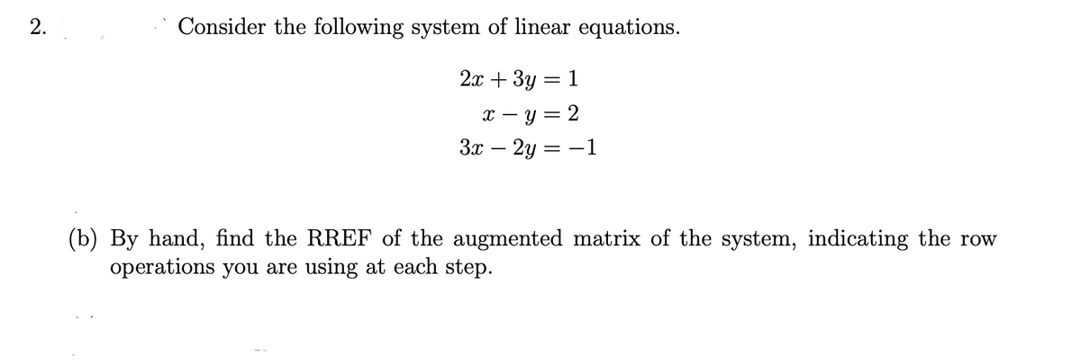 2.
Consider the following system of linear equations.
2я + Зу — 1
т — у 3 2
3x – 2y = -1
(b) By hand, find the RREF of the augmented matrix of the system, indicating the row
operations you are using at each step.
