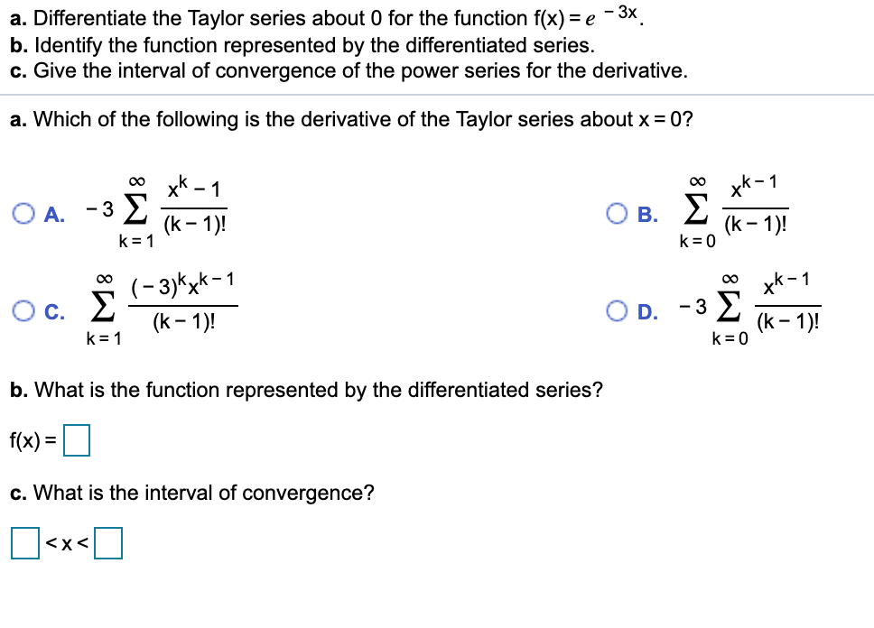 - 3x.
a. Differentiate the Taylor series about 0 for the function f(x) = e
b. Identify the function represented by the differentiated series.
c. Give the interval of convergence of the power series for the derivative.
a. Which of the following is the derivative of the Taylor series about x = 0?
x*-1
В. 2
0 yK - 1
00
-3 E
(k – 1)!
k = 1
OA.
(k- 1)!
k = 0
(-3)kxk-1
xk -1
Oc. E
D. -3 E
(k – 1)!
(k – 1)!
k= 0
k = 1
b. What is the function represented by the differentiated series?
f(x) =O
c. What is the interval of convergence?
<x<
