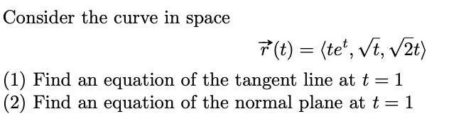 Consider the curve in space
7(t) = (te', vt, V2t)
(1) Find an equation of the tangent line at t = 1
(2) Find an equation of the normal plane at t = 1
%3D
