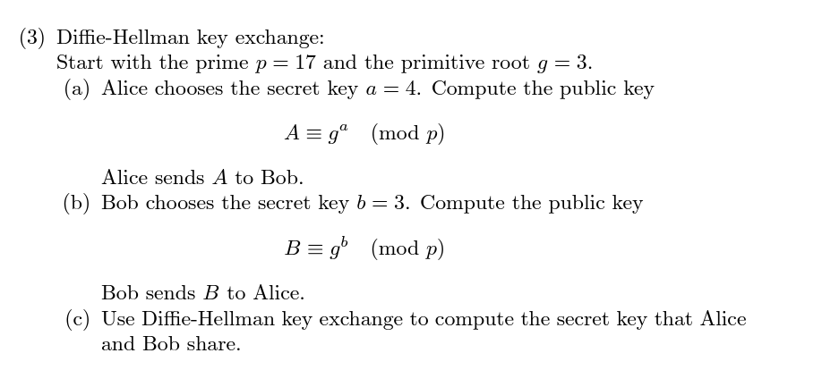 (3) Diffie-Hellman key exchange:
Start with the prime p = 17 and the primitive root g = 3.
(a) Alice chooses the secret key a = 4. Compute the public key
A = gº (mod p)
Alice sends A to Bob.
(b) Bob chooses the secret key b = 3. Compute the public key
B = gb (mod p)
Bob sends B to Alice.
(c) Use Diffie-Hellman key exchange to compute the secret key that Alice
and Bob share.