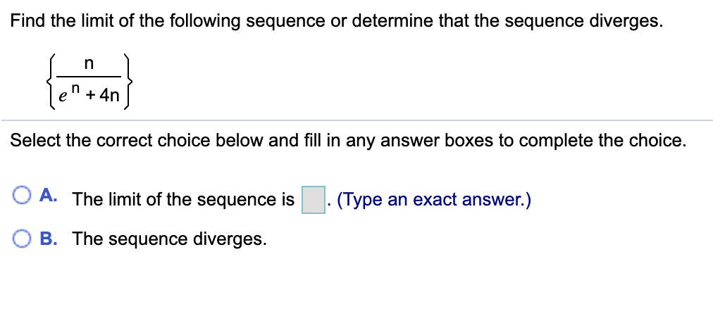 Find the limit of the following sequence or determine that the sequence diverges.
n
+ 4n
Select the correct choice below and fill in any answer boxes to complete the choice.
O A. The limit of the sequence is. (Type an exact answer.)
O B. The sequence diverges.
