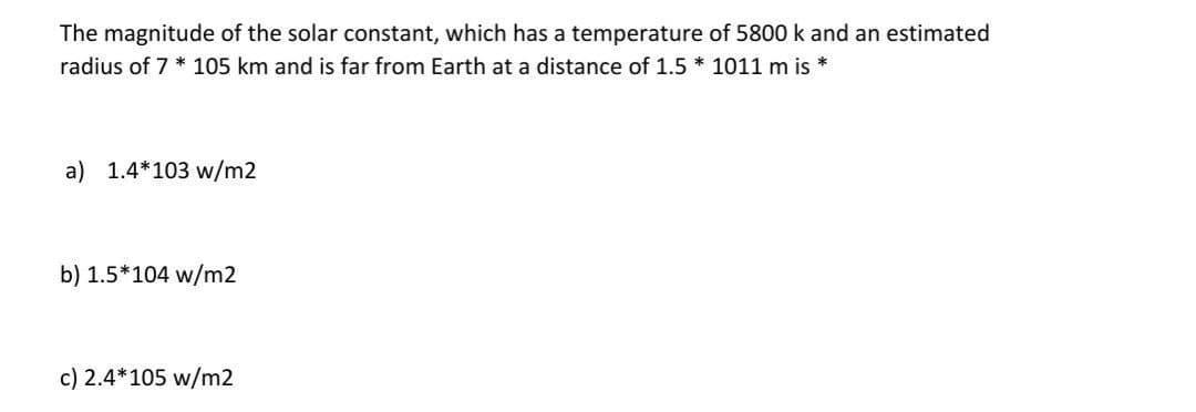 The magnitude of the solar constant, which has a temperature of 5800 k and an estimated
radius of 7 * 105 km and is far from Earth at a distance of 1.5 * 1011 m is
a) 1.4*103 w/m2
b) 1.5*104 w/m2
c) 2.4*105 w/m2
