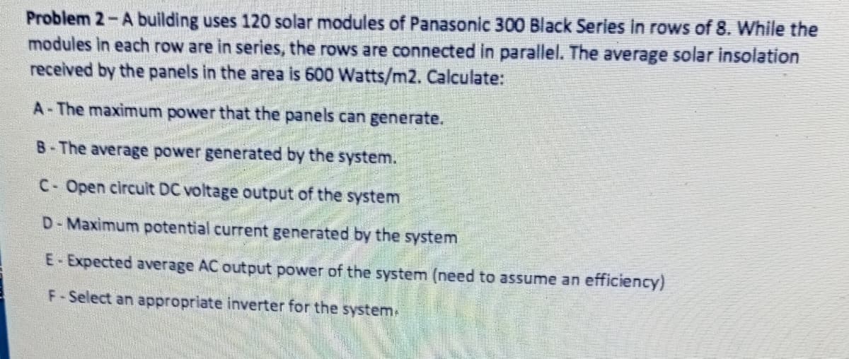 Problem 2-A building uses 120 solar modules of Panasonic 300 Black Series in rows of 8. While the
modules in each row are in series, the rows are connected in parallel. The average solar insolation
received by the panels in the area is 600 Watts/m2. Calculate:
A-The maximum power that the panels can generate.
B-The average power generated by the system.
C- Open circuit DC voltage output of the system
D-Maximum potential current generated by the system
E- Expected average AC output power of the system (need to assume an efficiency)
F-Select an appropriate inverter for the system-
