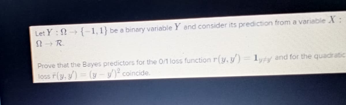 Let Y : N { 1,1} be a binary variable Y and consider its prediction from a variable X:
N - R.
Prove that the Bayes predictors for the 0/1 loss function r(y, y) 1yy and for the quadr atic
loss r(y, y) = (y-y) coincide.
