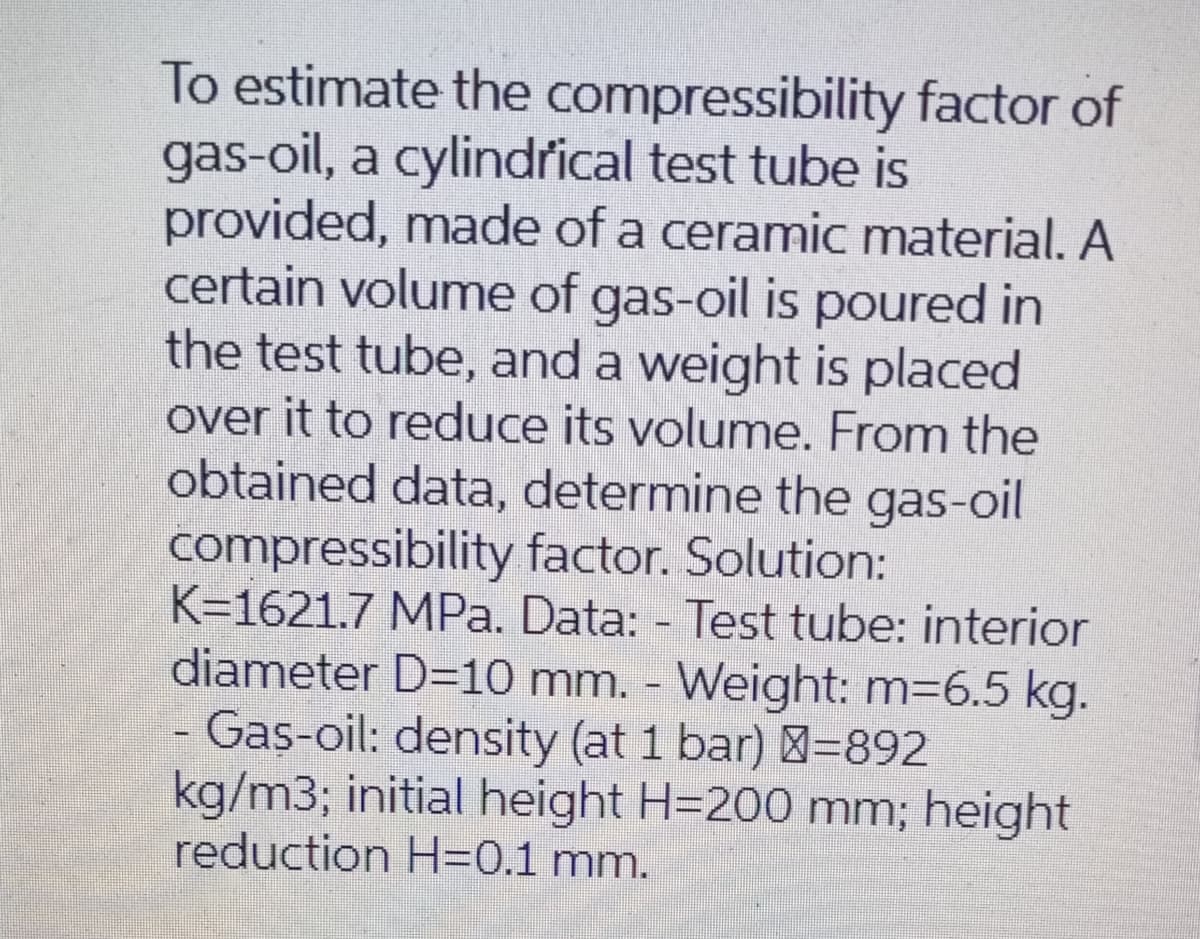 To estimate the compressibility factor of
gas-oil, a cylindrical test tube is
provided, made of a ceramiC material. A
certain volume of gas-oil is poured in
the test tube, and a weight is placed
over it to reduce its volume. From the
obtained data, determine the gas-oil
compressibility factor. Solution:
K=1621.7 MPa. Data: - Test tube: interior
diameter D=10 mm. Weight: m=6.5 kg.
- Gas-oil: density (at 1 bar) =892
kg/m3; initial height H=200 mm; height
reduction H=0.1 mm.
