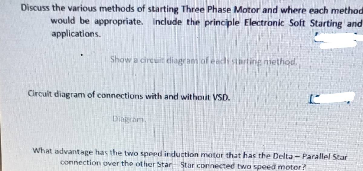 Discuss the various methods of starting Three Phase Motor and where each method
would be appropriate. Include the principle Electronic Soft Starting and
applications.
Show a circuit diagram of each starting method.
Circuit diagram of connections with and without VSD.
Diagram.
What advantage has the two speed induction motor that has the Delta - Parallel Star
connection over the other Star-Star connected two speed motor?
