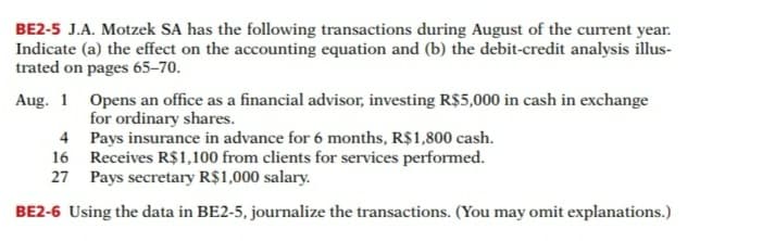 BE2-5 J.A. Motzek SA has the following transactions during August of the current year.
Indicate (a) the effect on the accounting equation and (b) the debit-credit analysis illus-
trated on pages 65–70.
Aug. 1 Opens an office as a financial advisor, investing R$5,000 in cash in exchange
for ordinary shares.
4 Pays insurance in advance for 6 months, R$1,800 cash.
16 Receives R$1,100 from clients for services performed.
27 Pays secretary R$1,000 salary.
BE2-6 Using the data in BE2-5, journalize the transactions. (You may omit explanations.)
