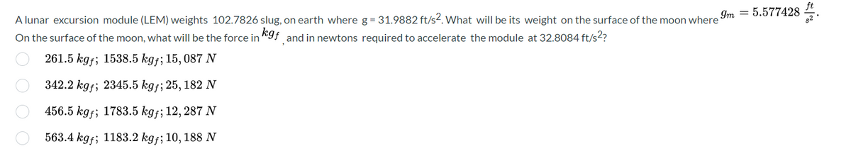 9m 5.577428
A lunar excursion module (LEM) weights 102.7826 slug, on earth where g = 31.9882 ft/s2. What will be its weight on the surface of the moon where
kgf and in newtons required to accelerate the module at 32.8084 ft/s²?
On the surface of the moon, what will be the force in
261.5 kg; 1538.5 kgf; 15,087 N
342.2 kgf; 2345.5 kgf; 25, 182 N
456.5 kgf; 1783.5 kgf; 12, 287 N
563.4 kgf; 1183.2 kgf; 10, 188 N
O O O O