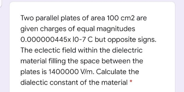 Two parallel plates of area 100 cm2 are
given charges of equal magnitudes
0.000000445x 10-7 C but opposite signs.
The eclectic field within the dielectric
material filling the space between the
plates is 1400000 V/m. Calculate the
dialectic constant of the material *
