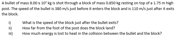 A bullet of mass 8.00 x 10° kg is shot through a block of mass 0.850 kg resting on top of a 1.75 m high
post. The speed of the bullet is 380 m/s just before it enters the block and is 110 m/s just after it exits
the block.
i)
ii)
ii)
What is the speed of the block just after the bullet exits?
How far from the foot of the post does the block land?
How much energy is lost to heat in the collision between the bullet and the block?
