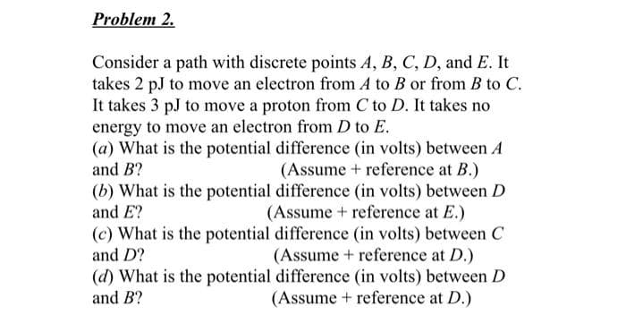 Problem 2.
Consider a path with discrete points A, B, C, D, and E. It
takes 2 pJ to move an electron from A to B or from B to C.
It takes 3 pJ to move a proton from C to D. It takes no
energy to move an electron from D to E.
(a) What is the potential difference (in volts) between A
(Assume + reference at B.)
(b) What is the potential difference (in volts) between D
(Assume + reference at E.)
(c) What is the potential difference (in volts) between C
(Assume + reference at D.)
(d) What is the potential difference (in volts) between D
(Assume + reference at D.)
and B?
and E?
and D?
and B?
