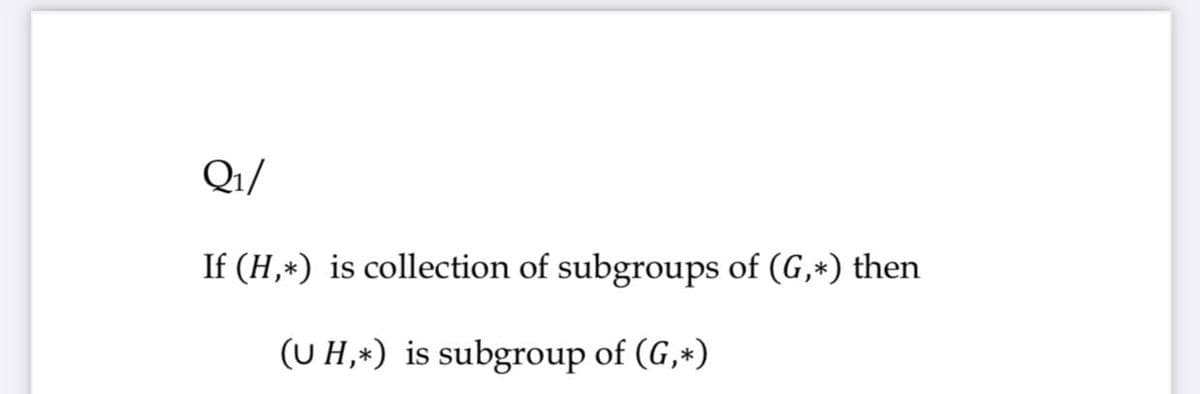 Q1/
If (H,*) is collection of subgroups of (G,*) then
(U H,*) is subgroup of (G,*)
