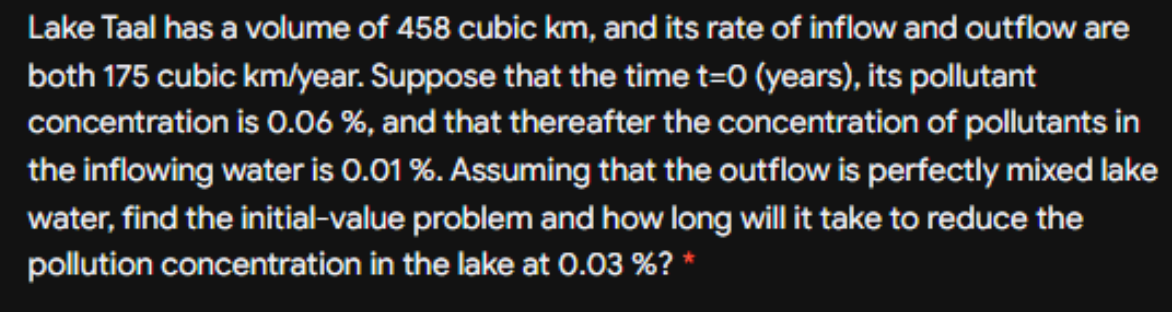 Lake Taal has a volume of 458 cubic km, and its rate of inflow and outflow are
both 175 cubic km/year. Suppose that the time t=0 (years), its pollutant
concentration is 0.06 %, and that thereafter the concentration of pollutants in
the inflowing water is 0.01 %. Assuming that the outflow is perfectly mixed lake
water, find the initial-value problem and how long will it take to reduce the
pollution concentration in the lake at 0.03 %? *
