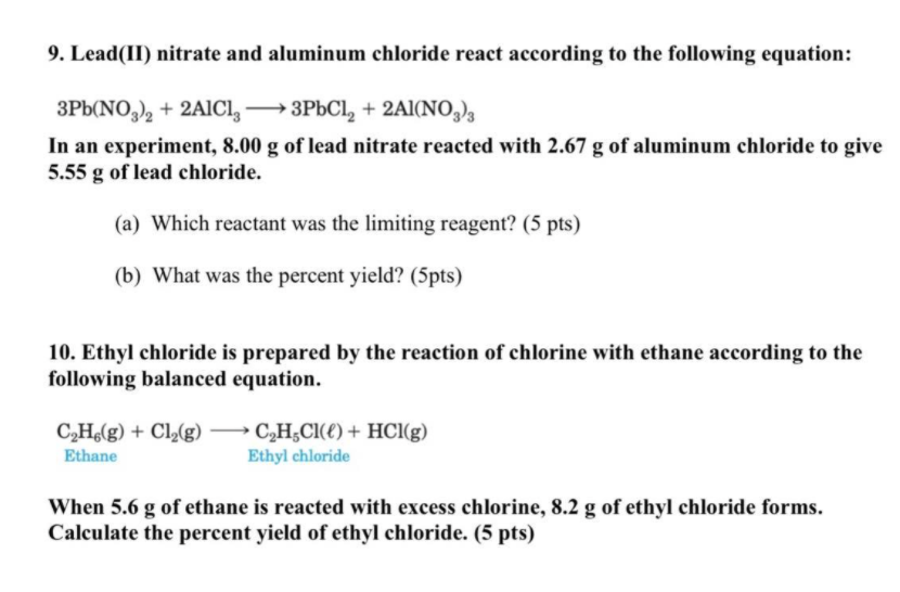 9. Lead(II) nitrate and aluminum chloride react according to the following equation:
3Pb(NO,), + 2A1CI,
In an experiment, 8.00 g of lead nitrate reacted with 2.67 g of aluminum chloride to give
5.55 g of lead chloride.
→3PBCI, + 2AI(NO,),
(a) Which reactant was the limiting reagent? (5 pts)
(b) What was the percent yield? (5pts)
10. Ethyl chloride is prepared by the reaction of chlorine with ethane according to the
following balanced equation.
C,H(g) + Cl,(g) → C,H;Cl(€) + HCl(g)
Ethane
Ethyl chloride
When 5.6 g of ethane is reacted with excess chlorine, 8.2 g of ethyl chloride forms.
Calculate the percent yield of ethyl chloride. (5 pts)
