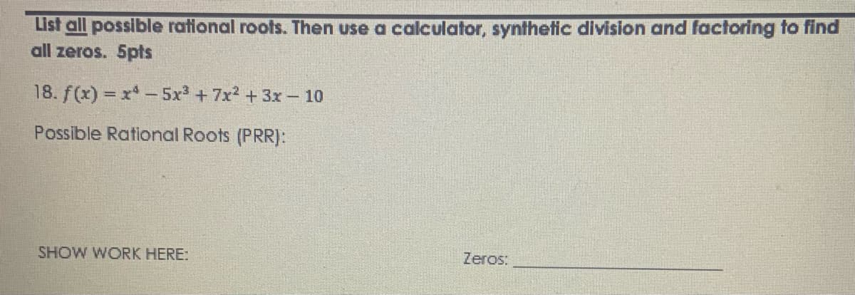 List all possible rational roots. Then use a calculator, synthetic division and factoring to find
all zeros. 5pts
18. f(x) = x -5x +7x2 + 3x– 10
Possible Rational Roots (PRR]:
SHOW WORK HERE:
Zeros:
