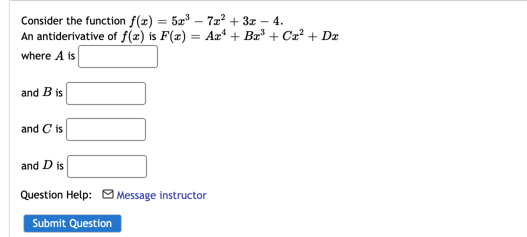 Consider the function f(x) = 5x³ – 7x2 + 3x – 4.
An antiderivative of f(x) is F(x) = Ax* + Bx³ + Cx² + Dx
where A is
and B is
and C is
and D is
Question Help: Message instructor
Submit Question
