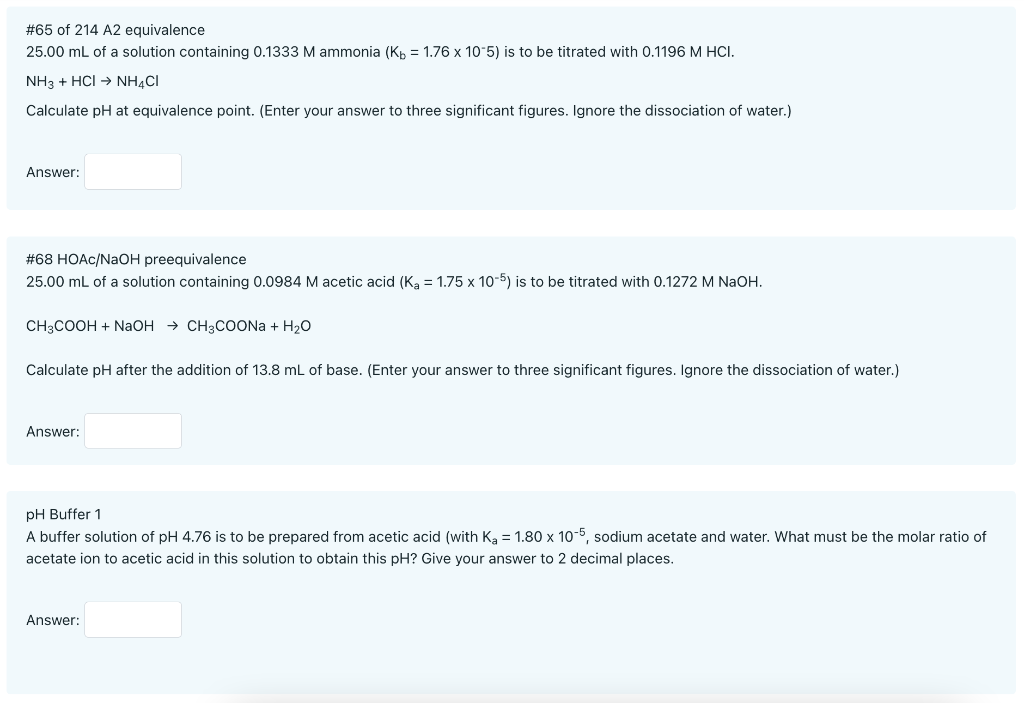 # 65 of 214 A2 equivalence
25.00 mL of a solution containing 0.1333 M ammonia (K = 1.76 x 10-5) is to be titrated with 0.1196 M HCI.
NH3 + HCI → NH4CI
Calculate pH at equivalence point. (Enter your answer to three significant figures. Ignore the dissociation of water.)
Answer:
#68 HOAc/NaOH preequivalence
25.00 mL of a solution containing 0.0984 M acetic acid (K₂ = 1.75 x 10-5) is to be titrated with 0.1272 M NaOH.
CH3COOH + NaOH CH3COONa + H₂O
Calculate pH after the addition of 13.8 mL of base. (Enter your answer to three significant figures. Ignore the dissociation of water.)
Answer:
pH Buffer 1
A buffer solution of pH 4.76 is to be prepared from acetic acid (with Ka = 1.80 x 10-5, sodium acetate and water. What must be the molar ratio of
acetate ion to acetic acid in this solution to obtain this pH? Give your answer to 2 decimal places.
Answer:
