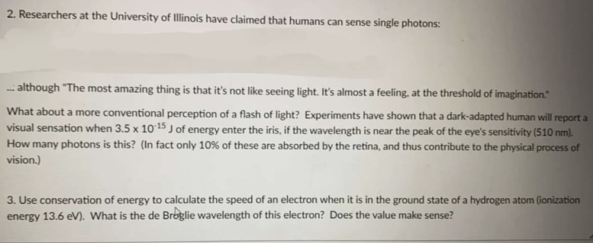 2. Researchers at the University of Illinois have claimed that humans can sense single photons:
... although "The most amazing thing is that it's not like seeing light. It's almost a feeling, at the threshold of imagination."
What about a more conventional perception of a flash of light? Experiments have shown that a dark-adapted human will report a
visual sensation when 3.5 x 10-15 J of energy enter the iris, if the wavelength is near the peak of the eye's sensitivity (510 nm).
How many photons is this? (In fact only 10% of these are absorbed by the retina, and thus contribute to the physical process of
vision.)
3. Use conservation of energy to calculate the speed of an electron when it is in the ground state of a hydrogen atom (ionization
energy 13.6 eV). What is the de Broglie wavelength of this electron? Does the value make sense?