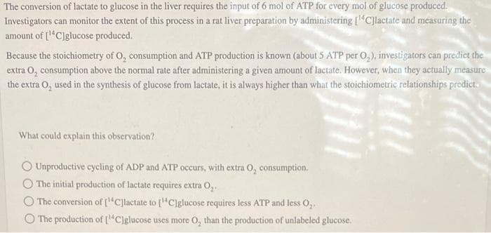 The conversion of lactate to glucose in the liver requires the input of 6 mol of ATP for every mol of glucose produced.
Investigators can monitor the extent of this process in a rat liver preparation by administering [¹4C]lactate and measuring the
amount of [¹4C]glucose produced.
Because the stoichiometry of O, consumption and ATP production is known (about 5 ATP per O₂), investigators can predict the
extra O₂ consumption above the normal rate after administering a given amount of lactate. However, when they actually measure
the extra O₂ used in the synthesis of glucose from lactate, it is always higher than what the stoichiometric relationships predict.
What could explain this observation?
Unproductive cycling of ADP and ATP occurs, with extra O, consumption.
The initial production of lactate requires extra O₂.
The conversion of [C]lactate to [C]glucose requires less ATP and less O₂.
The production of [C]glucose uses more O, than the production of unlabeled glucose.
