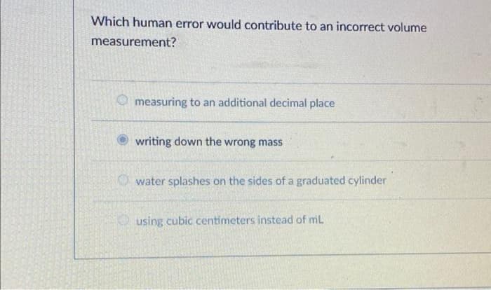 Which human error would contribute to an incorrect volume
measurement?
measuring to an additional decimal place
writing down the wrong mass
water splashes on the sides of a graduated cylinder
using cubic centimeters instead of mil