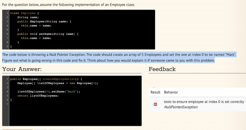 For the question below, assume the following implementation of an Employee class:
1 class Employee {
String name;
public Employee (String name) {
this.name = name;
}
public void setName (String name) {
this.name = name;
The code below is throwing a Null Pointer Exception. The code should create an array of 5 Employees and set the one at index 0 to be named "Mark".
Figure out what is going wrong in this code and fix it. Think about how you would explain it if someone came to you with this problem.
Your Answer:
Feedback
1 public Employee [] createEmployeeList() {
Employee [] list of Employees = new Employee [5];
listOfEmployees [0].setName ("Mark");
return listof Employees;
Result Behavior
tests to ensure employee at index 0 is set correctly
NullPointerException