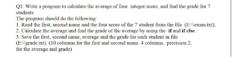 QI: Write a program to calculate the average of four integer score, and find the grade for 7
students.
The program should do the following:
1. Read the first, second name and the four score of the 7 student from the file (E:\lexam.txt),
2. Calculate the average and find the grade of the average by using the if and if else.
3. Save the first, second name, average and the grade for each student in file
(E:\grade.txt). (10 columns for the first and second name. 4 columns, precision 2,
for the average and grade)
