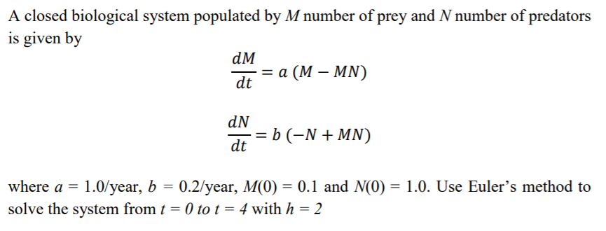 A closed biological system populated by M number of prey and N number of predators
is given by
dM
3D а (М— MN)
dt
dN
= b (-N + MN)
dt
0.2/year, M(0) = 0.1 and N(0) = 1.0. Use Euler's method to
where a = 1.0/year, b =
solve the system from t = 0 to t = 4 with h = 2
%3D
