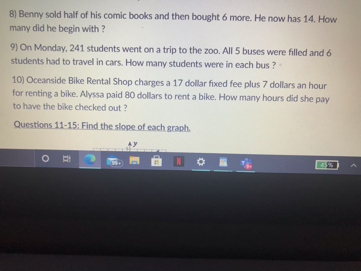 8) Benny sold half of his comic books and then bought 6 more. He now has 14. How
many did he begin with ?
9) On Monday, 241 students went on a trip to the zoo. All 5 buses were filled and 6
students had to travel in cars. How many students were in each bus ?
10) Oceanside Bike Rental Shop charges a 17 dollar fıxed fee plus 7 dollars an hour
for renting a bike. Alyssa paid 80 dollars to rent a bike. How many hours did she pay
to have the bike checked out ?
Questions 11-15: Find the slope of each graph.
99+
45%
