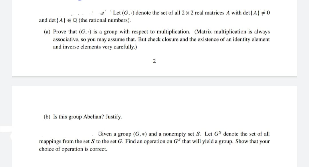 ' Let (G, ) denote the set of all 2 × 2 real matrices A with det{A} # 0
and det {A} EQ (the rational numbers).
(a) Prove that (G, ·) is a group with respect to multiplication. (Matrix multiplication
always
associative, so you may assume that. But check closure and the existence of an identity element
and inverse elements very carefully.)
(b) Is this group Abelian? Justify.
Given a group (G, *) and a nonempty set S. Let GS denote the set of all
mappings from the set S to the set G. Find an operation on GS that will yield a group. Show that your
choice of operation is correct.
