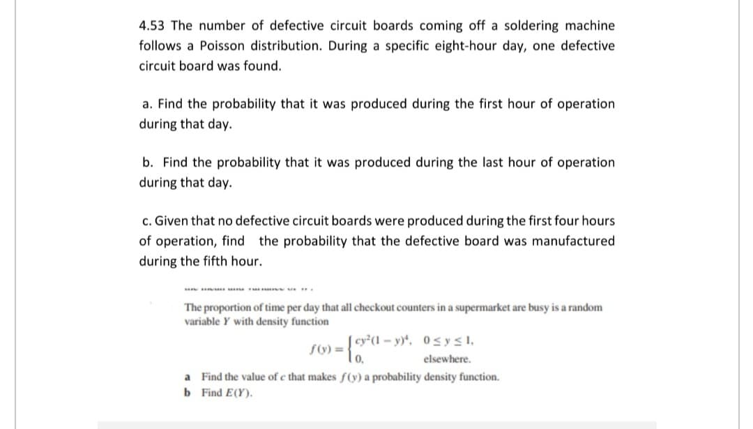 4.53 The number of defective circuit boards coming off a soldering machine
follows a Poisson distribution. During a specific eight-hour day, one defective
circuit board was found.
a. Find the probability that it was produced during the first hour of operation
during that day.
b. Find the probability that it was produced during the last hour of operation
during that day.
c. Given that no defective circuit boards were produced during the first four hours
of operation, find the probability that the defective board was manufactured
during the fifth hour.
The proportion of time per day that all checkout counters in a supermarket are busy is a random
variable Y with density function
cy²(1 – y)*, 0sysI,
lo,
f(ý) =
elsewhere.
a Find the value of c that makes f(y) a probability density function.
b Find E(Y).
