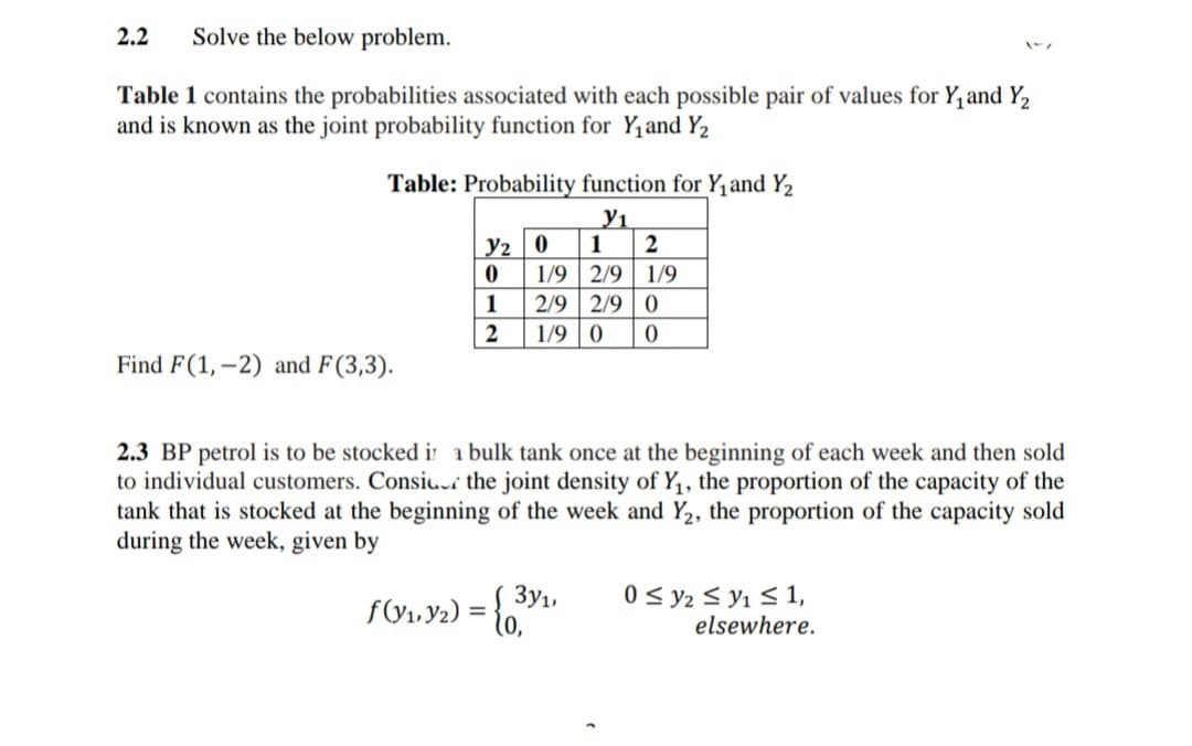 2.2
Solve the below problem.
Table 1 contains the probabilities associated with each possible pair of values for Y, and Y2
and is known as the joint probability function for Y1 and Y2
Table: Probability function for Y,and Y2
Y2 | 0
1/9 2/9 1/9
2/9 2/9 0
1/9 | 0
1
2
1
Find F(1,–2) and F(3,3).
2.3 BP petrol is to be stocked ir a bulk tank once at the beginning of each week and then sold
to individual customers. Consi.r the joint density of Y,, the proportion of the capacity of the
nk that is stocked at the beginning of the week and Y2,
during the week, given by
proportion
capacity sold
3y1,
f&1, Y2) = {0,"
0 < y2 < y1 < 1,
elsewhere.
