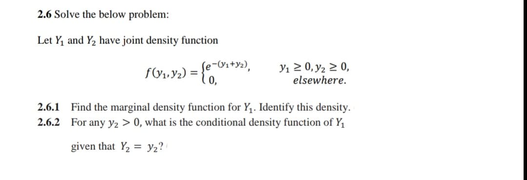 2.6 Solve the below problem:
Let Y, and Y2 have joint density function
f(y1,Y2) =
0,
Se-Vs+Y2),
Yı 2 0, y2 2 0,
elsewhere.
2.6.1 Find the marginal density function for Y,. Identify this density.
2.6.2 For any y2 > 0, what is the conditional density function of Y,
given that Y, = y2?
